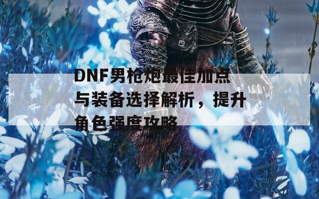 DNF男枪炮最佳加点与装备选择解析，提升角色强度攻略