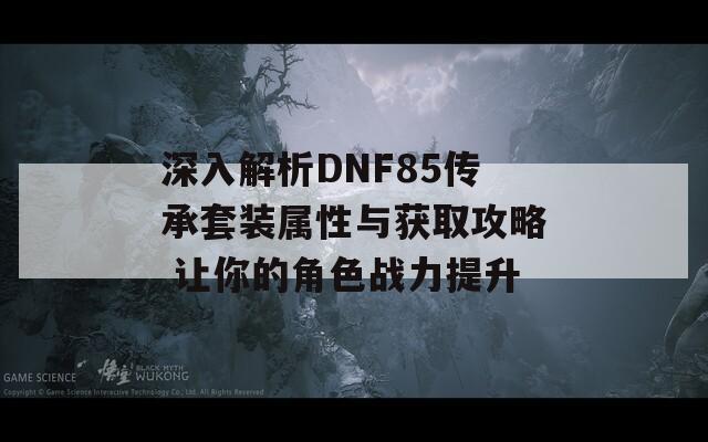 深入解析DNF85传承套装属性与获取攻略 让你的角色战力提升