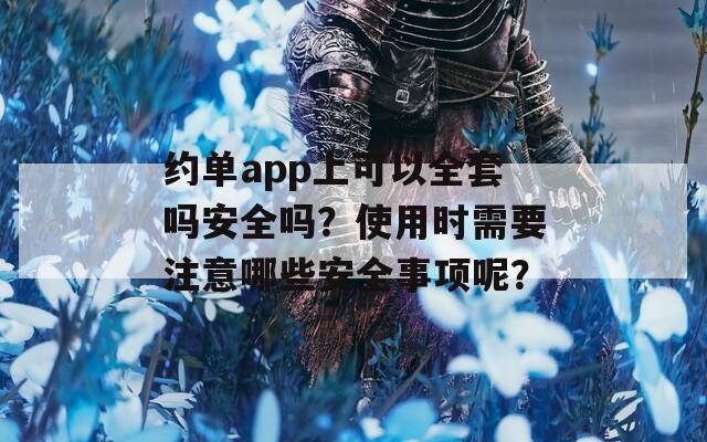 约单app上可以全套吗安全吗？使用时需要注意哪些安全事项呢？