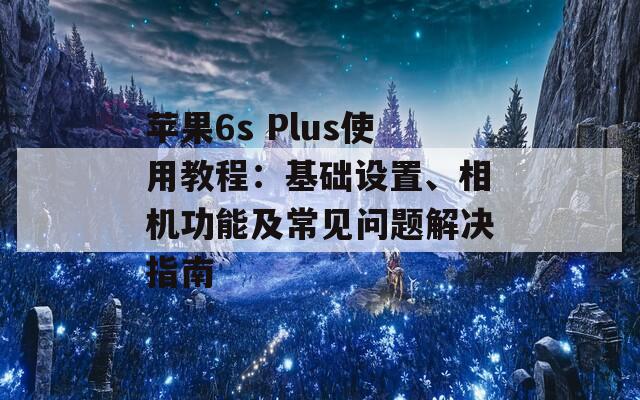 苹果6s Plus使用教程：基础设置、相机功能及常见问题解决指南