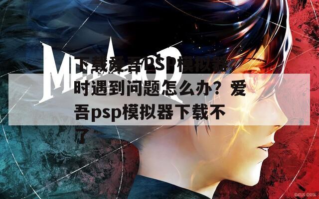 下载爱吾PSP模拟器时遇到问题怎么办？爱吾psp模拟器下载不了