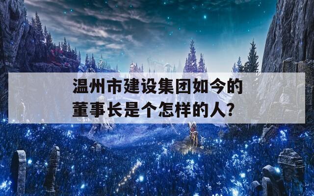 温州市建设集团如今的董事长是个怎样的人？