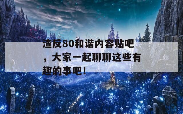 渣反80和谐内容贴吧，大家一起聊聊这些有趣的事吧！