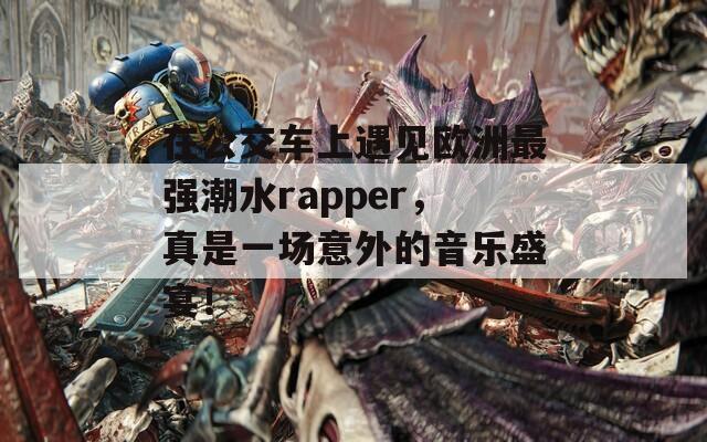 在公交车上遇见欧洲最强潮水rapper，真是一场意外的音乐盛宴！