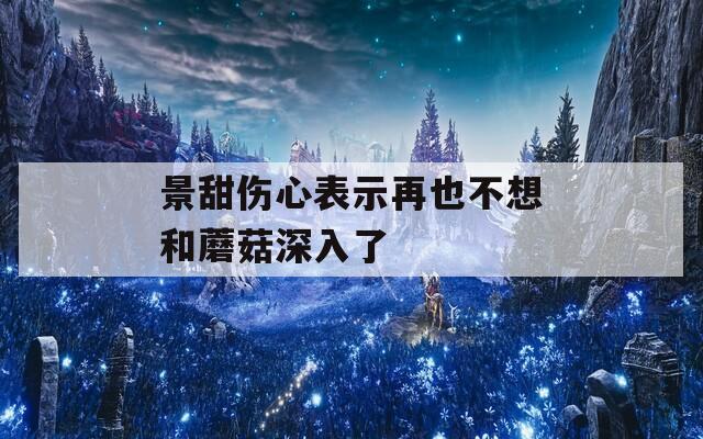 景甜伤心表示再也不想和蘑菇深入了