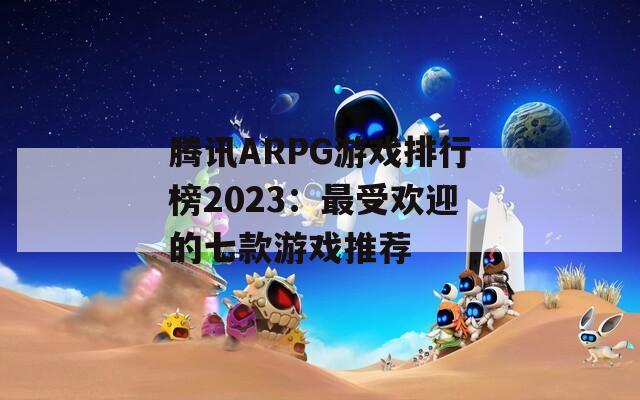 腾讯ARPG游戏排行榜2023：最受欢迎的七款游戏推荐