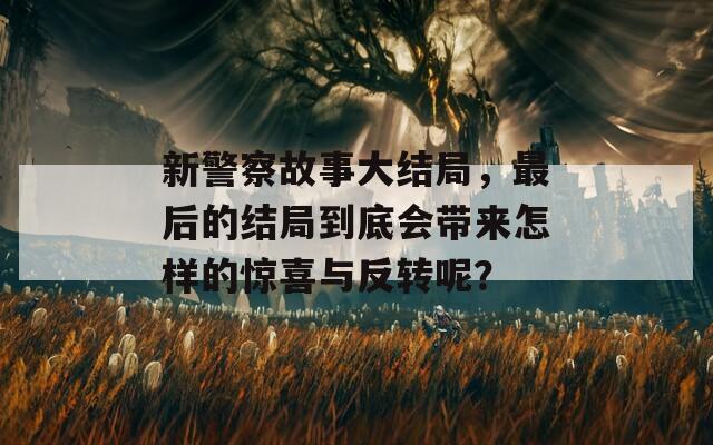 新警察故事大结局，最后的结局到底会带来怎样的惊喜与反转呢？