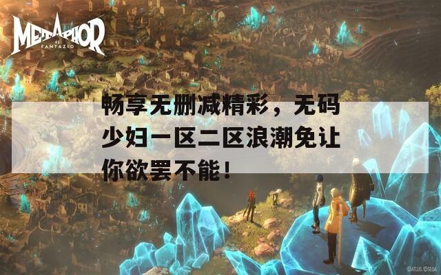 畅享无删减精彩，无码少妇一区二区浪潮免让你欲罢不能！