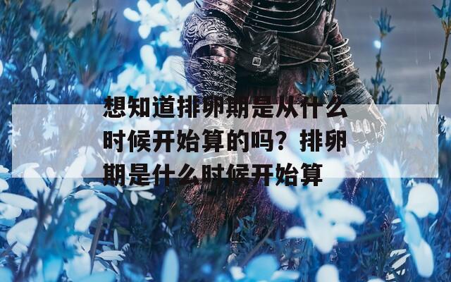 想知道排卵期是从什么时候开始算的吗？排卵期是什么时候开始算