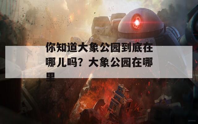 你知道大象公园到底在哪儿吗？大象公园在哪里