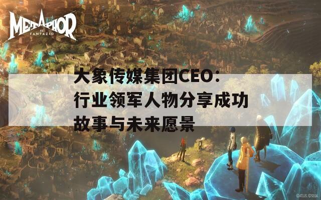 大象传媒集团CEO：行业领军人物分享成功故事与未来愿景