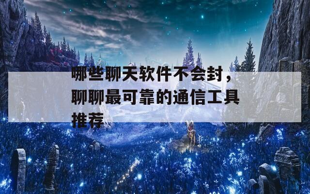 哪些聊天软件不会封，聊聊最可靠的通信工具推荐