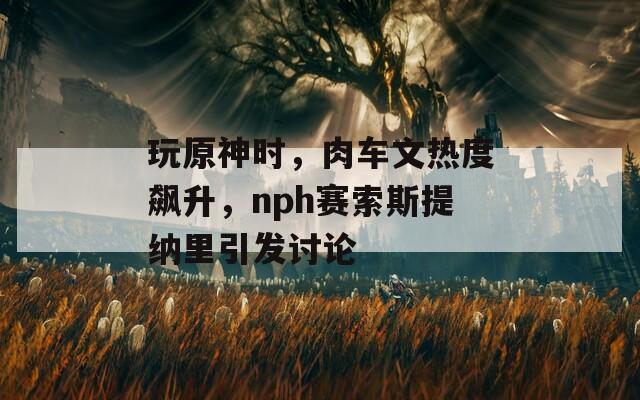 玩原神时，肉车文热度飙升，nph赛索斯提纳里引发讨论