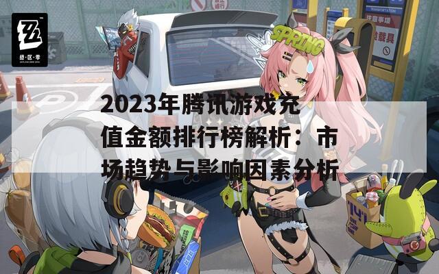 2023年腾讯游戏充值金额排行榜解析：市场趋势与影响因素分析