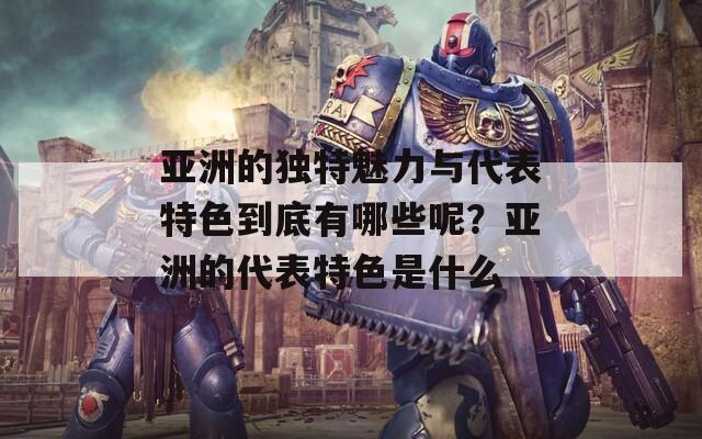 亚洲的独特魅力与代表特色到底有哪些呢？亚洲的代表特色是什么