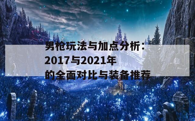 男枪玩法与加点分析：2017与2021年的全面对比与装备推荐