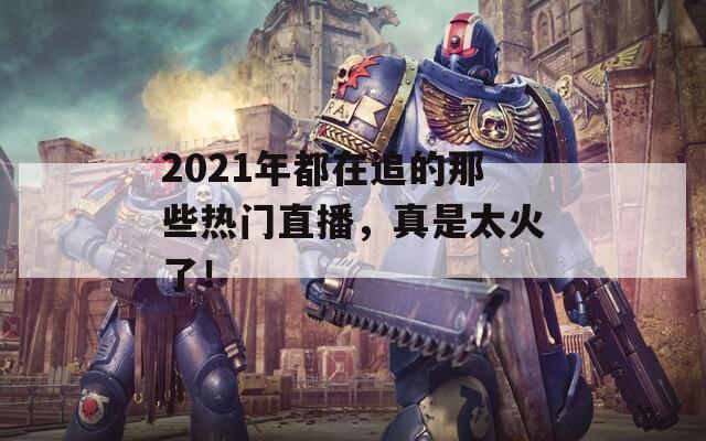 2021年都在追的那些热门直播，真是太火了！