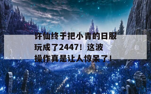 许仙终于把小青的日服玩成了2447！这波操作真是让人惊呆了！