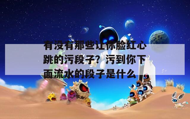 有没有那些让你脸红心跳的污段子？污到你下面流水的段子是什么