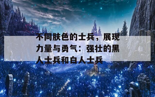 不同肤色的士兵，展现力量与勇气：强壮的黑人士兵和白人士兵