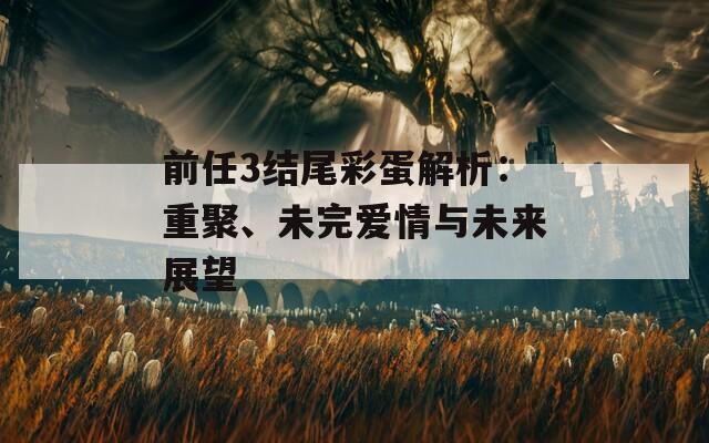 前任3结尾彩蛋解析：重聚、未完爱情与未来展望