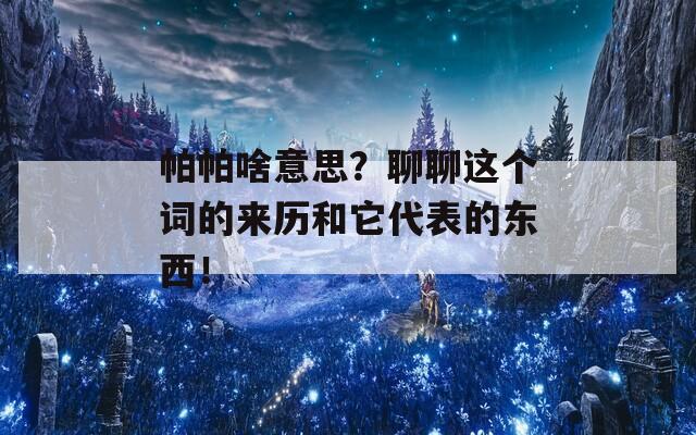 帕帕啥意思？聊聊这个词的来历和它代表的东西！