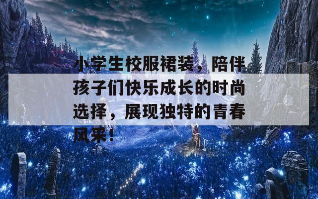 小学生校服裙装，陪伴孩子们快乐成长的时尚选择，展现独特的青春风采！