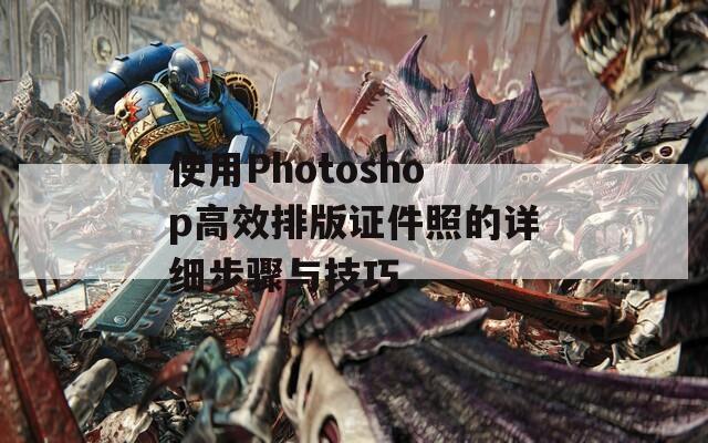 使用Photoshop高效排版证件照的详细步骤与技巧