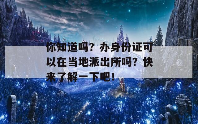 你知道吗？办身份证可以在当地派出所吗？快来了解一下吧！