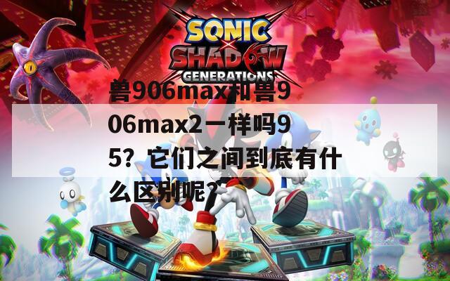 兽906max和兽906max2一样吗95？它们之间到底有什么区别呢？