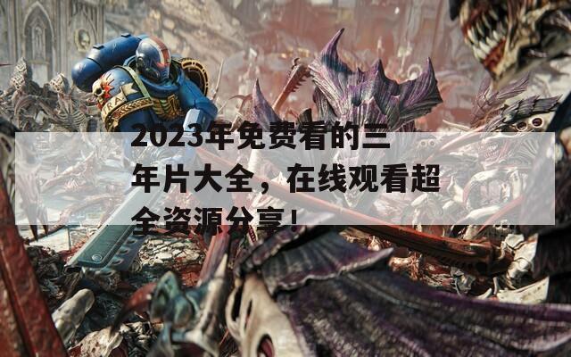 2023年免费看的三年片大全，在线观看超全资源分享！