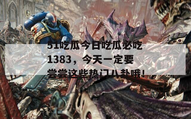 51吃瓜今日吃瓜必吃1383，今天一定要尝尝这些热门八卦哦！