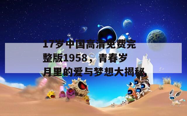 17岁中国高清免费完整版1958，青春岁月里的爱与梦想大揭秘