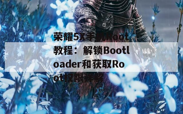 荣耀5X手机Root教程：解锁Bootloader和获取Root权限详解