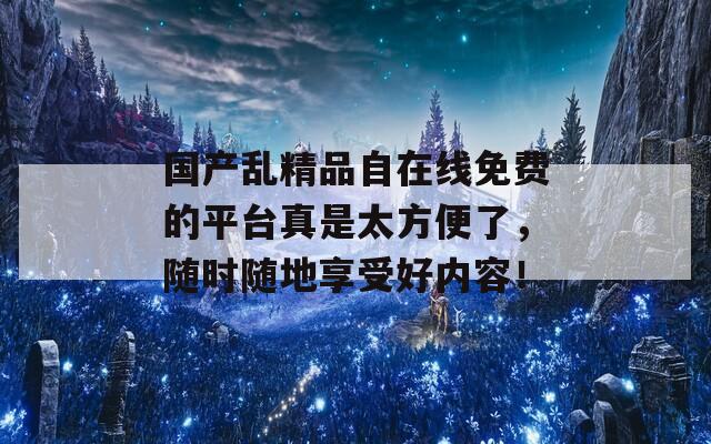 国产乱精品自在线免费的平台真是太方便了，随时随地享受好内容！