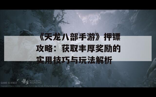 《天龙八部手游》押镖攻略：获取丰厚奖励的实用技巧与玩法解析