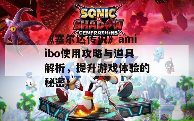 《塞尔达传说》amiibo使用攻略与道具解析，提升游戏体验的秘密！