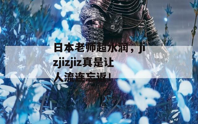 日本老师超水润，jizjizjiz真是让人流连忘返！