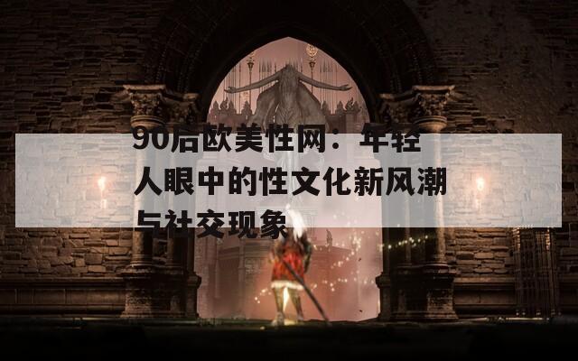 90后欧美性网：年轻人眼中的性文化新风潮与社交现象