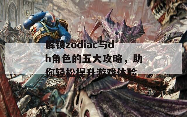 解锁zodiac与dh角色的五大攻略，助你轻松提升游戏体验