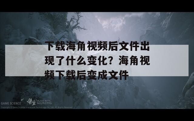 下载海角视频后文件出现了什么变化？海角视频下载后变成文件