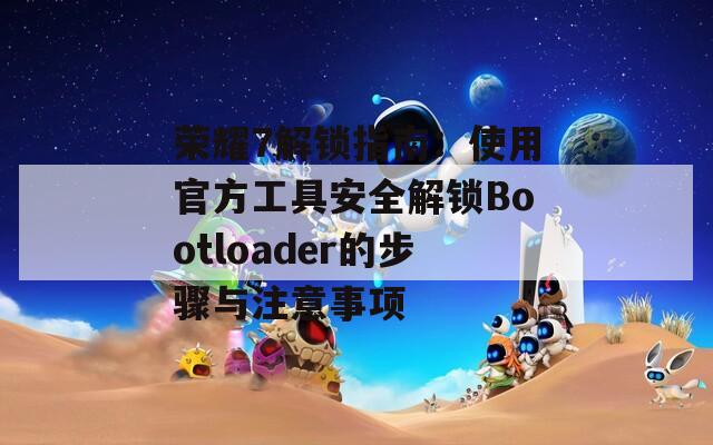 荣耀7解锁指南：使用官方工具安全解锁Bootloader的步骤与注意事项