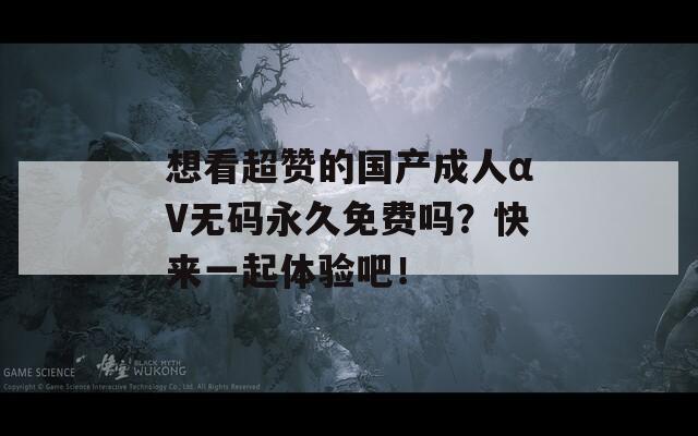 想看超赞的国产成人αV无码永久免费吗？快来一起体验吧！