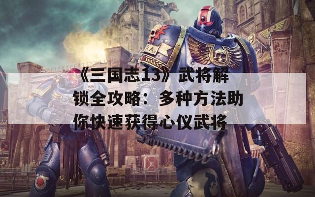 《三国志13》武将解锁全攻略：多种方法助你快速获得心仪武将  第1张