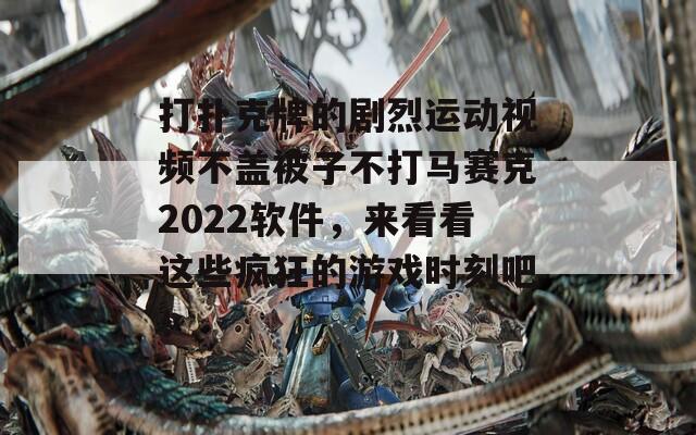 打扑克牌的剧烈运动视频不盖被子不打马赛克2022软件，来看看这些疯狂的游戏时刻吧！  第1张