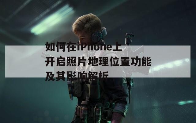 如何在iPhone上开启照片地理位置功能及其影响解析