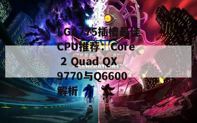 LGA775插槽最佳CPU推荐：Core 2 Quad QX9770与Q6600解析