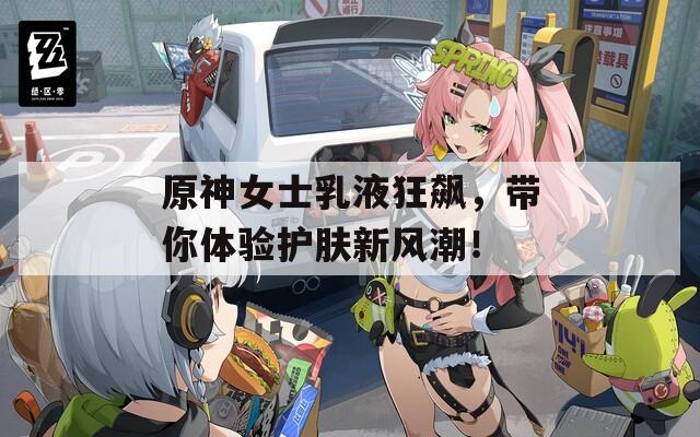 原神女士乳液狂飙，带你体验护肤新风潮！  第1张