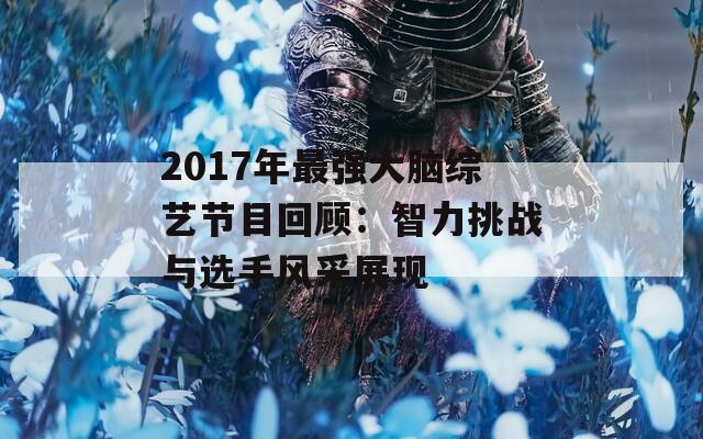 2017年最强大脑综艺节目回顾：智力挑战与选手风采展现