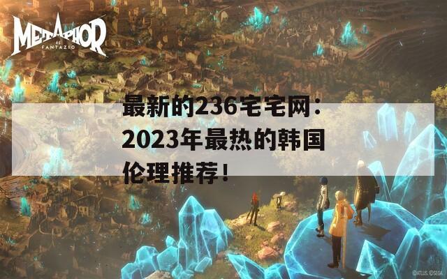 最新的236宅宅网：2023年最热的韩国伦理推荐！